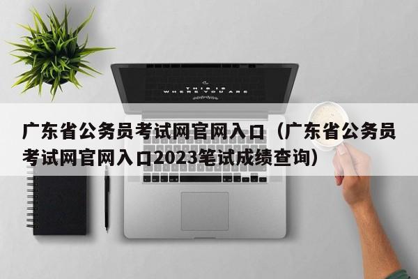 广东省公务员考试网官网入口（广东省公务员考试网官网入口2023笔试成绩查询）