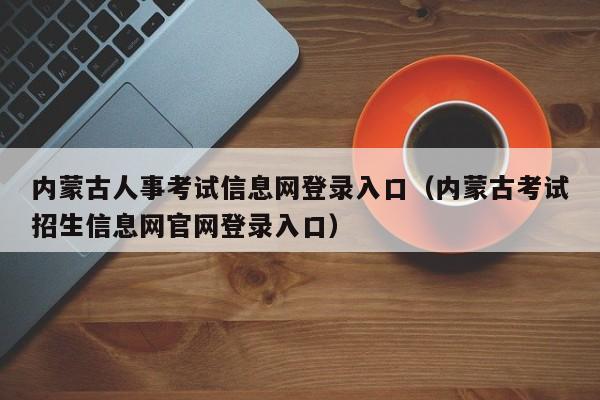 内蒙古人事考试信息网登录入口（内蒙古考试招生信息网官网登录入口）