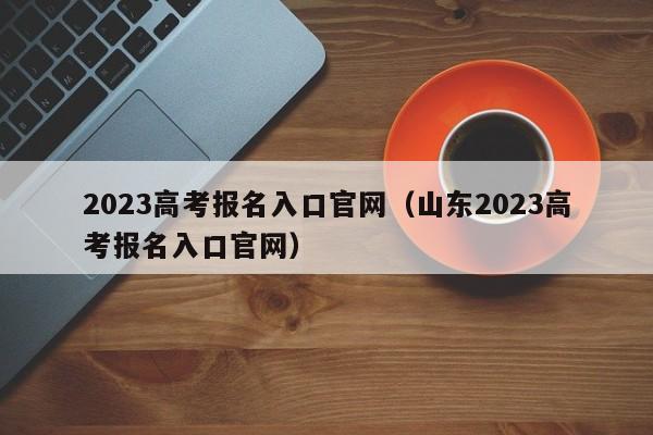 2023高考报名入口官网（山东2023高考报名入口官网）