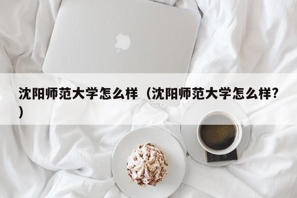 沈阳师范大学怎么样（沈阳师范大学怎么样?）