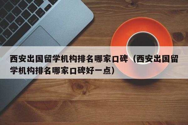 西安出国留学机构排名哪家口碑（西安出国留学机构排名哪家口碑好一点）