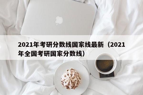 2021年考研分数线国家线最新（2021年全国考研国家分数线）