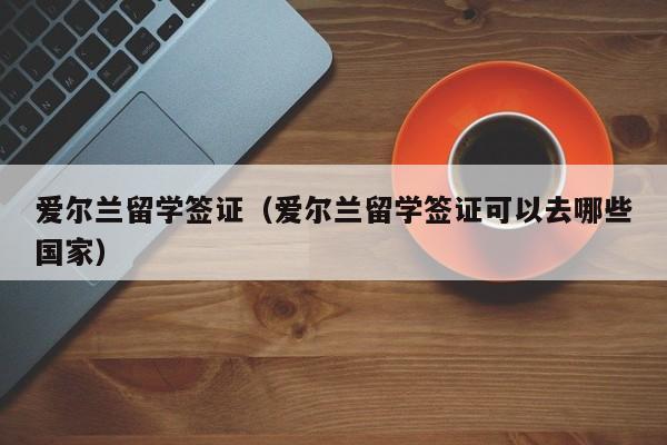 爱尔兰留学签证（爱尔兰留学签证可以去哪些国家）