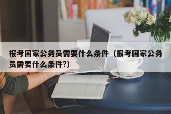 报考国家公务员需要什么条件（报考国家公务员需要什么条件?）