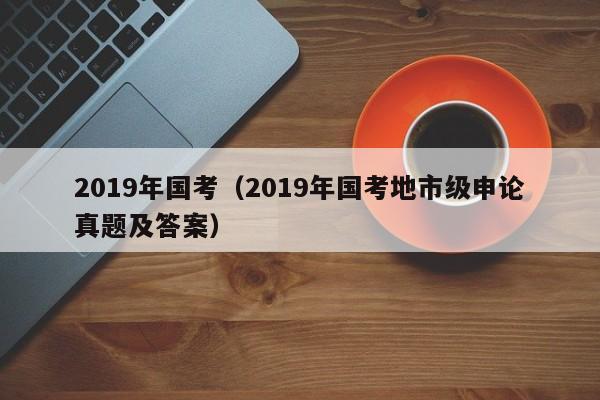 2019年国考（2019年国考地市级申论真题及答案）