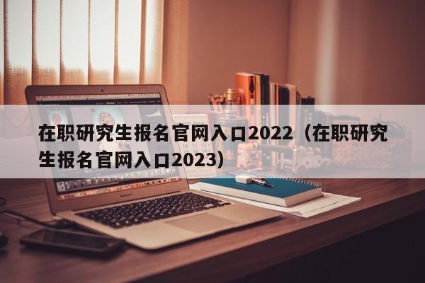 在职研究生报名官网入口2022（在职研究生报名官网入口2023）