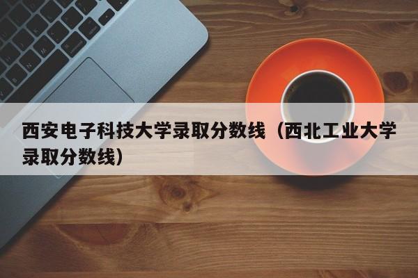 西安电子科技大学录取分数线（西北工业大学录取分数线）