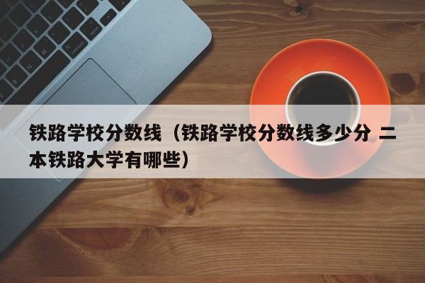 铁路学校分数线（铁路学校分数线多少分 二本铁路大学有哪些）