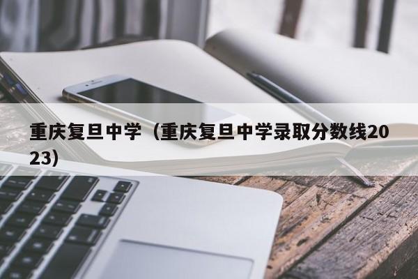 重庆复旦中学（重庆复旦中学录取分数线2023）