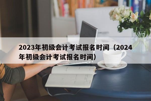 2023年初级会计考试报名时间（2024年初级会计考试报名时间）