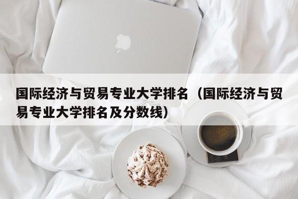 国际经济与贸易专业大学排名（国际经济与贸易专业大学排名及分数线）