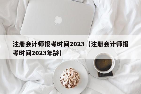 注册会计师报考时间2023（注册会计师报考时间2023年龄）