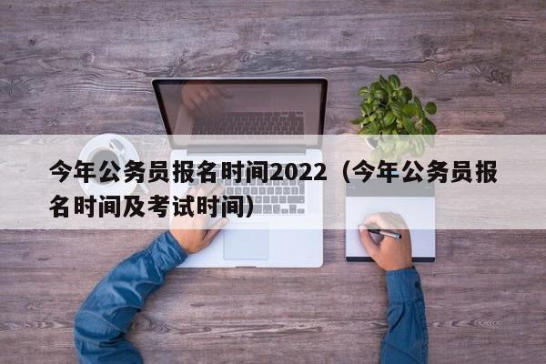 今年公务员报名时间2022（今年公务员报名时间及考试时间）