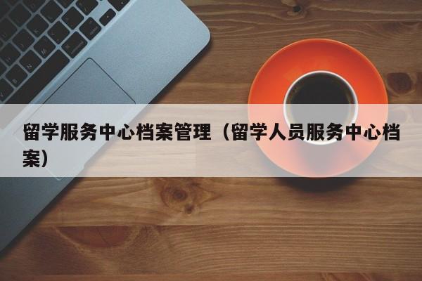 留学服务中心档案管理（留学人员服务中心档案）