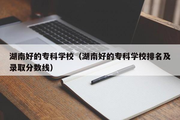 湖南好的专科学校（湖南好的专科学校排名及录取分数线）