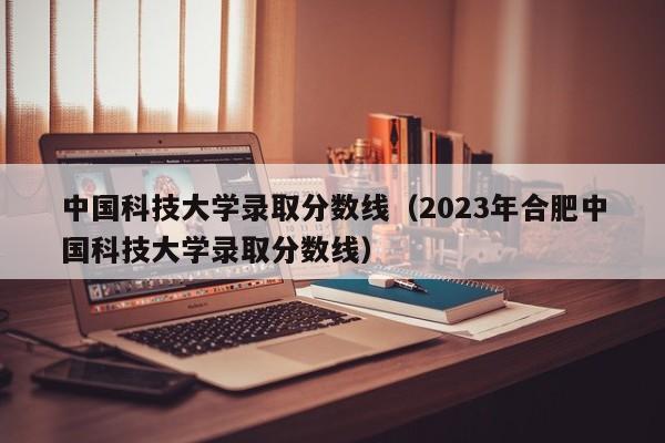 中国科技大学录取分数线（2023年合肥中国科技大学录取分数线）