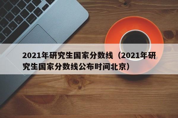 2021年研究生国家分数线（2021年研究生国家分数线公布时间北京）