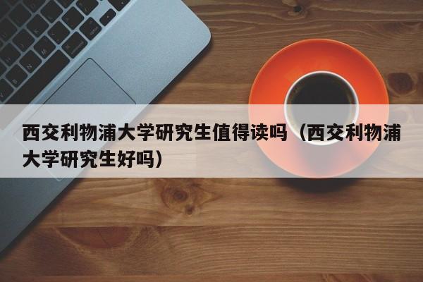 西交利物浦大学研究生值得读吗（西交利物浦大学研究生好吗）