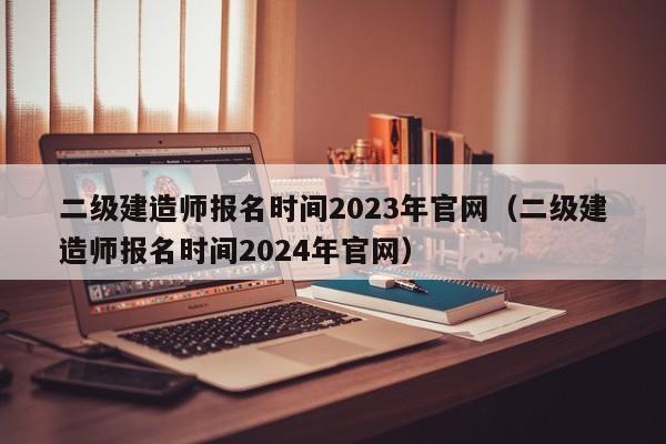 二级建造师报名时间2023年官网（二级建造师报名时间2024年官网）