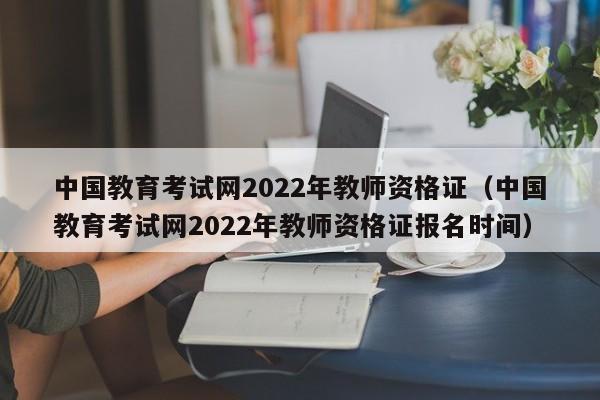 中国教育考试网2022年教师资格证（中国教育考试网2022年教师资格证报名时间）