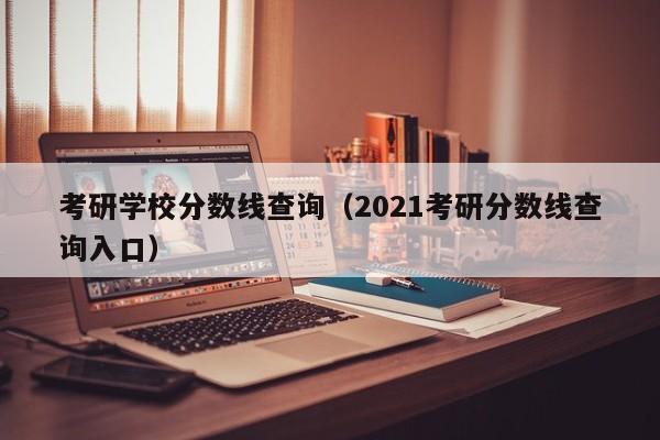 考研学校分数线查询（2021考研分数线查询入口）