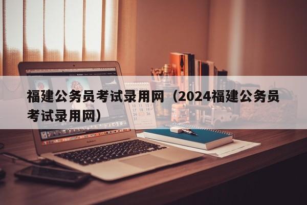 福建公务员考试录用网（2024福建公务员考试录用网）