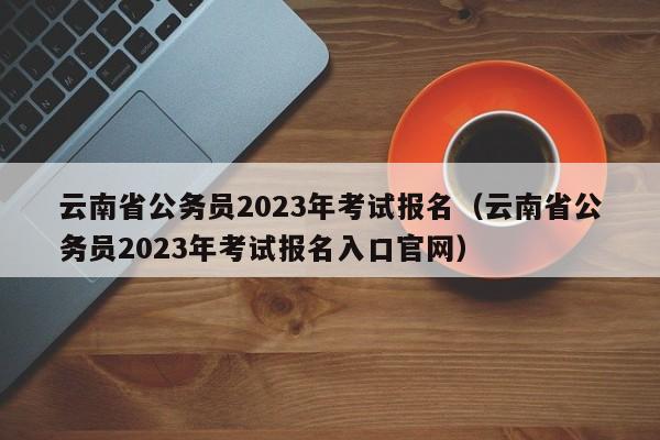 云南省公务员2023年考试报名（云南省公务员2023年考试报名入口官网）