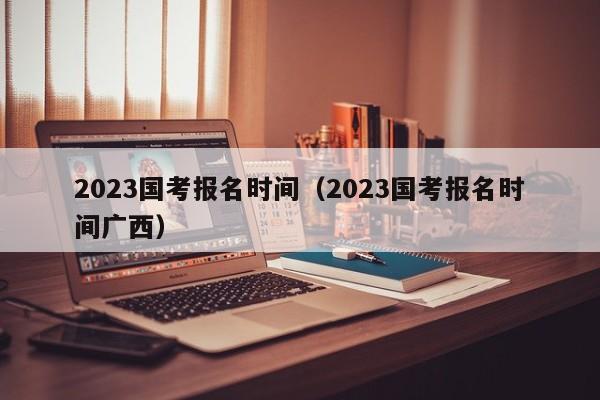 2023国考报名时间（2023国考报名时间广西）