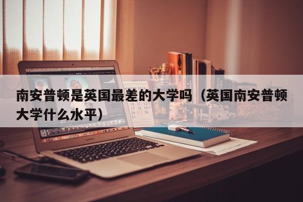 南安普顿是英国最差的大学吗（英国南安普顿大学什么水平）