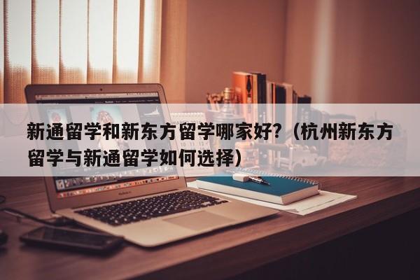 新通留学和新东方留学哪家好?（杭州新东方留学与新通留学如何选择）