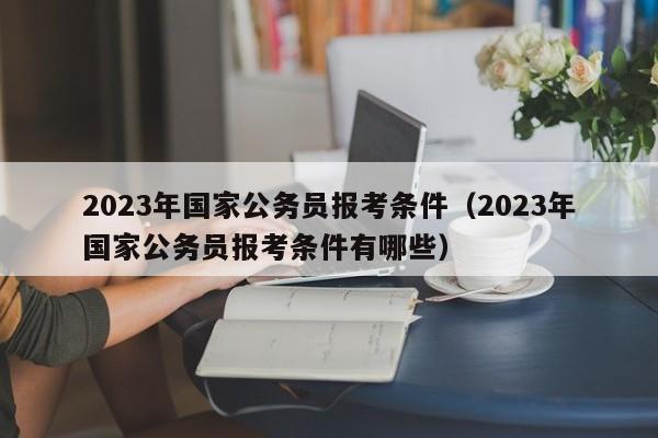 2023年国家公务员报考条件（2023年国家公务员报考条件有哪些）