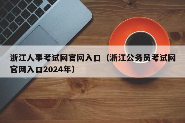 浙江人事考试网官网入口（浙江公务员考试网官网入口2024年）