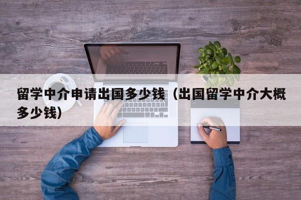 留学中介申请出国多少钱（出国留学中介大概多少钱）