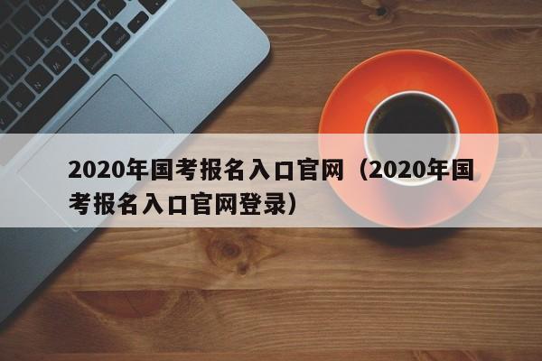 2020年国考报名入口官网（2020年国考报名入口官网登录）