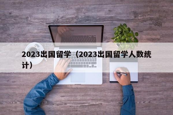 2023出国留学（2023出国留学人数统计）