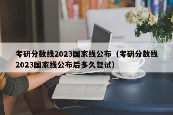 考研分数线2023国家线公布（考研分数线2023国家线公布后多久复试）