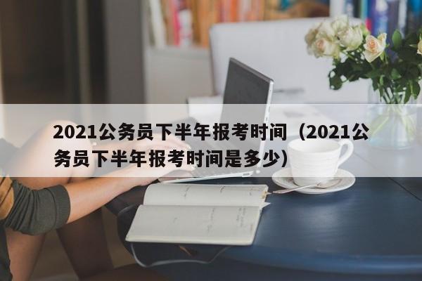 2021公务员下半年报考时间（2021公务员下半年报考时间是多少）