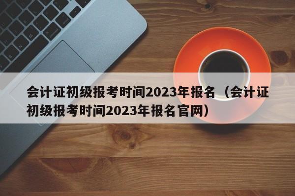 会计证初级报考时间2023年报名（会计证初级报考时间2023年报名官网）