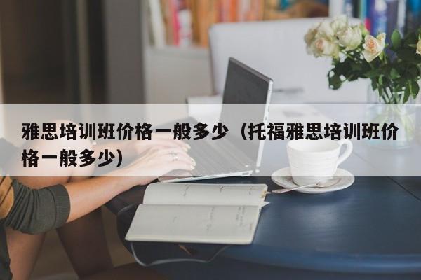 雅思培训班价格一般多少（托福雅思培训班价格一般多少）