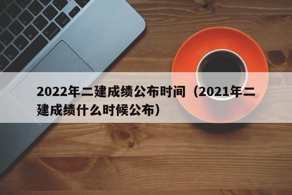 2022年二建成绩公布时间（2021年二建成绩什么时候公布）