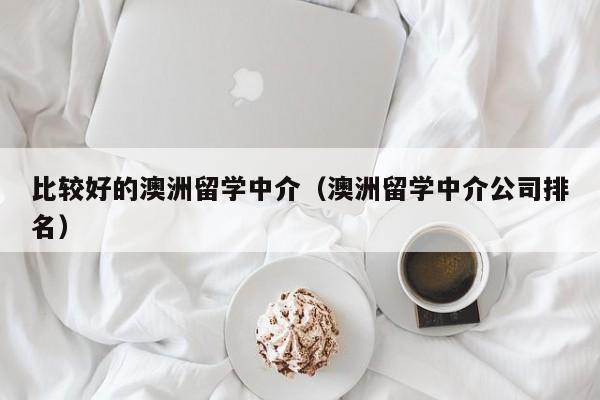 比较好的澳洲留学中介（澳洲留学中介公司排名）