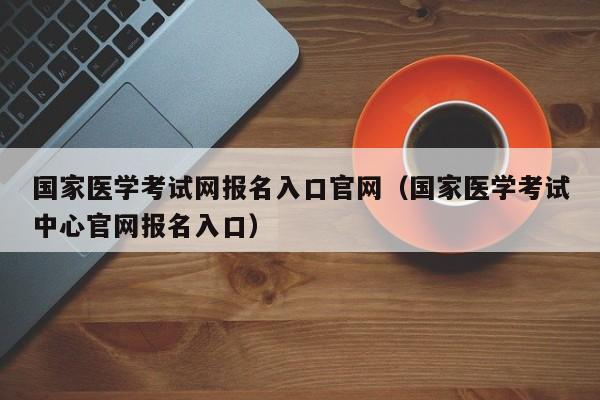 国家医学考试网报名入口官网（国家医学考试中心官网报名入口）