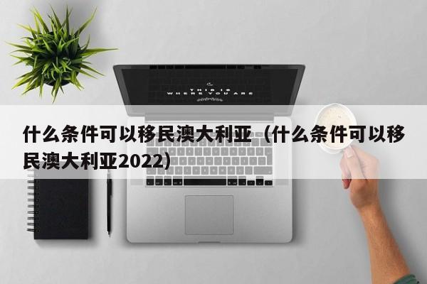 什么条件可以移民澳大利亚（什么条件可以移民澳大利亚2022）