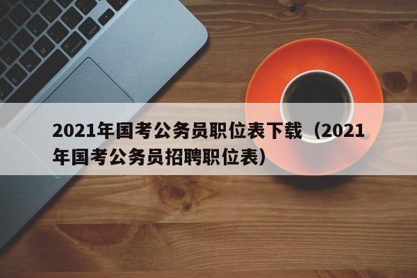 2021年国考公务员职位表下载（2021年国考公务员招聘职位表）