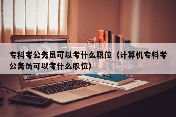 专科考公务员可以考什么职位（计算机专科考公务员可以考什么职位）