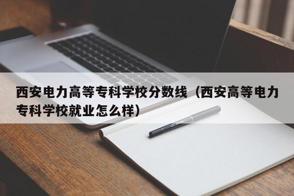 西安电力高等专科学校分数线（西安高等电力专科学校就业怎么样）