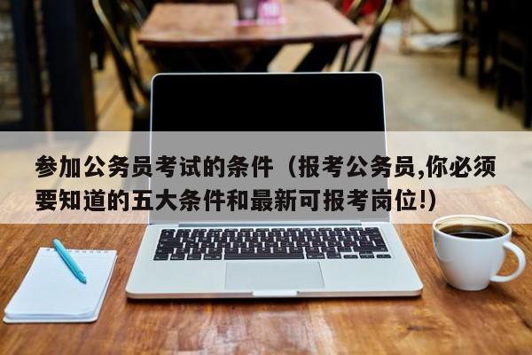 参加公务员考试的条件（报考公务员,你必须要知道的五大条件和最新可报考岗位!）