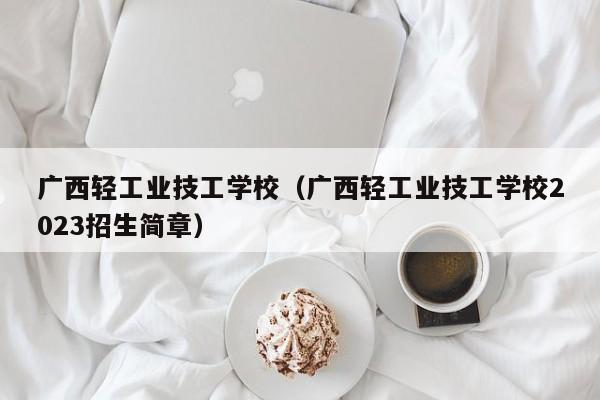 广西轻工业技工学校（广西轻工业技工学校2023招生简章）