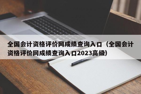 全国会计资格评价网成绩查询入口（全国会计资格评价网成绩查询入口2023高级）