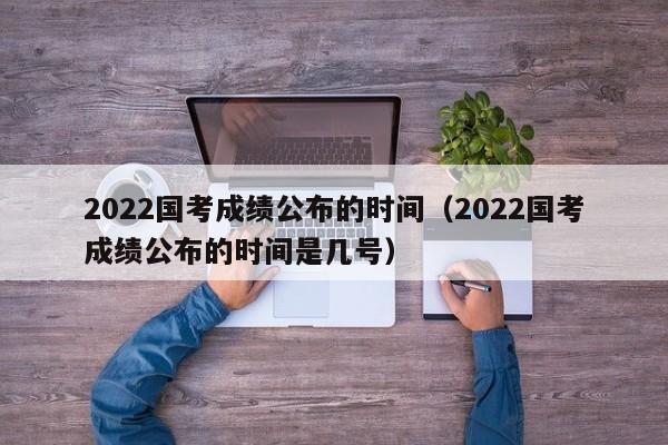 2022国考成绩公布的时间（2022国考成绩公布的时间是几号）